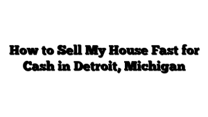 How to Sell My House Fast for Cash in Detroit, Michigan  